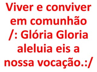 Viver e conviver
 em comunhão
 /: Glória Gloria
   aleluia eis a
nossa vocação.:/
 