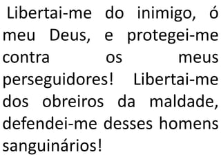 Libertai-me do inimigo, ó
meu Deus, e protegei-me
contra        os     meus
perseguidores! Libertai-me
dos obreiros da maldade,
defendei-me desses homens
sanguinários!
 