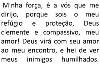 Minha força, é a vós que me
dirijo, porque sois o meu
refúgio e proteção, Deus
clemente e compassivo, meu
amor! Deus virá com seu amor
ao meu encontro, e hei de ver
meus inimigos humilhados.
 