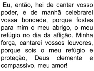Eu, então, hei de cantar vosso
poder, e de manhã celebrarei
vossa bondade, porque fostes
para mim o meu abrigo, o meu
refúgio no dia da aflição. Minha
força, cantarei vossos louvores,
porque sois o meu refúgio e
proteção, Deus clemente e
compassivo, meu amor!
 