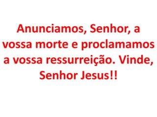 Anunciamos, Senhor, a
vossa morte e proclamamos
a vossa ressurreição. Vinde,
      Senhor Jesus!!
 