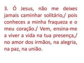 3. Ó Jesus, não me deixes
jamais caminhar solitário,/ pois
conheces a minha fraqueza e o
meu coração./ Vem, ensina-me
a viver a vida na tua presença,/
no amor dos irmãos, na alegria,
na paz, na união.
 
