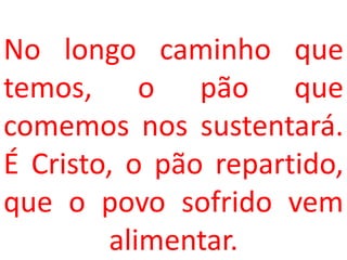 No longo caminho que
temos, o pão que
comemos nos sustentará.
É Cristo, o pão repartido,
que o povo sofrido vem
        alimentar.
 