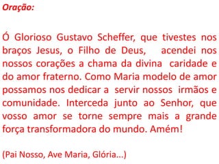 Oração:


Ó Glorioso Gustavo Scheffer, que tivestes nos
braços Jesus, o Filho de Deus, acendei nos
nossos corações a chama da divina caridade e
do amor fraterno. Como Maria modelo de amor
possamos nos dedicar a servir nossos irmãos e
comunidade. Interceda junto ao Senhor, que
vosso amor se torne sempre mais a grande
força transformadora do mundo. Amém!

(Pai Nosso, Ave Maria, Glória...)
 
