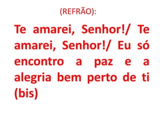 (REFRÃO):

Te amarei, Senhor!/ Te
amarei, Senhor!/ Eu só
encontro a paz e a
alegria bem perto de ti
(bis)
 