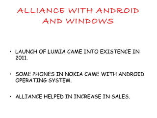 ALLIANCE WITH ANDROID
AND WINDOWS
• LAUNCH OF LUMIA CAME INTO EXISTENCE IN
2011.
• SOME PHONES IN NOKIA CAME WITH ANDROID
OPERATING SYSTEM.
• ALLIANCE HELPED IN INCREASE IN SALES.
 