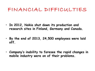 FINANCIAL DIFFICULTIES
• In 2012, Nokia shut down its production and
research sites in Finland, Germany and Canada.
• By the end of 2013, 24,500 employees were laid
off.
• Company’s inability to foresee the rapid changes in
mobile industry were on of their problems.
 