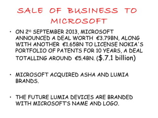 SALE OF BUSINESS TO
MICROSOFT
• ON 2ND
SEPTEMBER 2013, MICROSOFT
ANNOUNCED A DEAL WORTH €3.79BN, ALONG
WITH ANOTHER €1.65BN TO LICENSE NOKIA'S
PORTFOLIO OF PATENTS FOR 10 YEARS, A DEAL
TOTALLING AROUND €5.4BN. ($.7.1 billion)
• MICROSOFT ACQUIRED ASHA AND LUMIA
BRANDS.
• THE FUTURE LUMIA DEVICES ARE BRANDED
WITH MICROSOFT’S NAME AND LOGO.
 