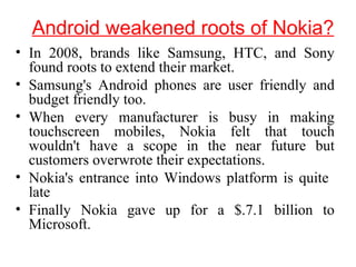 Android weakened roots of Nokia?
• In 2008, brands like Samsung, HTC, and Sony
found roots to extend their market.
• Samsung's Android phones are user friendly and
budget friendly too.
• When every manufacturer is busy in making
touchscreen mobiles, Nokia felt that touch
wouldn't have a scope in the near future but
customers overwrote their expectations.
• Nokia's entrance into Windows platform is quite
late
• Finally Nokia gave up for a $.7.1 billion to
Microsoft.
 