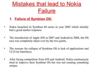 Mistakes that lead to Nokia
Failure
1. Failure of Symbian OS:
• Nokia launched its Symbian 60 series in year 2002 which initially
had a good market response.
• The introduction of Apple iOS in 2007 and Android in 2008, the OS
race was completely taken over by the two giants.
• The reasons for collapse of Symbian OS is lack of applications and
UI (User Interface).
• After facing competition from iOS and Android, Nokia continuously
tried to improve their Symbian OS but was not creating something
unique.
 