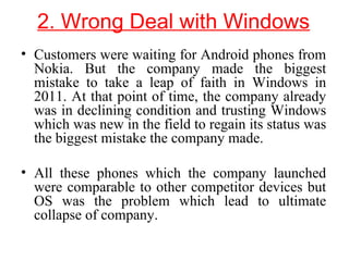 2. Wrong Deal with Windows
• Customers were waiting for Android phones from
Nokia. But the company made the biggest
mistake to take a leap of faith in Windows in
2011. At that point of time, the company already
was in declining condition and trusting Windows
which was new in the field to regain its status was
the biggest mistake the company made.
• All these phones which the company launched
were comparable to other competitor devices but
OS was the problem which lead to ultimate
collapse of company.
 
