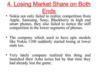 4. Losing Market Share on Both
Ends
• Nokia not only failed to realize competition from
Apple, Samsung, Sony, Blackberry in high end
smart phones, they also failed to notice the stiff
competition in the lower segments of phones.
• The company which used to have epic models
like Nokia 1100 suddenly started losing at lower
ends too.
• Very lately company realized this thing and
launched their Asha series but by that time they
had already lost the game.
 