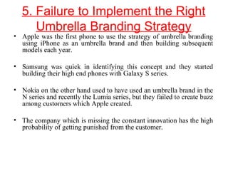 5. Failure to Implement the Right
Umbrella Branding Strategy
• Apple was the first phone to use the strategy of umbrella branding
using iPhone as an umbrella brand and then building subsequent
models each year.
• Samsung was quick in identifying this concept and they started
building their high end phones with Galaxy S series.
• Nokia on the other hand used to have used an umbrella brand in the
N series and recently the Lumia series, but they failed to create buzz
among customers which Apple created.
• The company which is missing the constant innovation has the high
probability of getting punished from the customer.
 