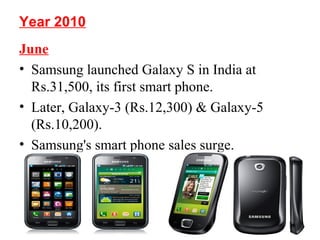 Year 2010
June
• Samsung launched Galaxy S in India at
Rs.31,500, its first smart phone.
• Later, Galaxy-3 (Rs.12,300) & Galaxy-5
(Rs.10,200).
• Samsung's smart phone sales surge.
 