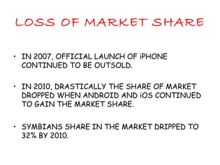 LOSS OF MARKET SHARE
• IN 2007, OFFICIAL LAUNCH OF iPHONE
CONTINUED TO BE OUTSOLD.
• IN 2010, DRASTICALLY THE SHARE OF MARKET
DROPPED WHEN ANDROID AND iOS CONTINUED
TO GAIN THE MARKET SHARE.
• SYMBIANS SHARE IN THE MARKET DRIPPED TO
32% BY 2010.
 