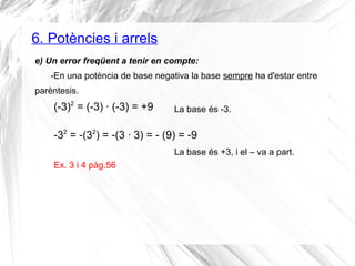 6. Potències i arrels 
e) Un error freqüent a tenir en compte: 
-En una potència de base negativa la base sempre ha d'estar entre 
parèntesis. 
(-3)2 = (-3) · (-3) = +9 
-32 = -(32) = -(3 · 3) = - (9) = -9 
La base és -3. 
La base és +3, i el – va a part. 
Ex. 3 i 4 pàg.56 
 
