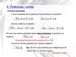 6. Potències i arrels 
f) Arrels quadrades 
-L'arrel quadrada és la operació inversa d'elevar al quadrat. 
 25=5⇔52=25  9=3⇔32=9 
-Ara bé, també es compleix: 
 25=−5⇔−52=25  9=−3⇔−32=9 
Per tant, les arrels quadrades tenen dues solucions, la positiva i la 
negativa.  25=±5  9=±3 
Exemples totes les arrels exactes fins a 169 
-Es pot fer l'arrel quadrada d'un nombre negatiu? 
−9=∃ No. No hi ha cap nombre que multiplicat per ell 
mateix dóni un nombre negatiu. Exemples ràpids 
 
