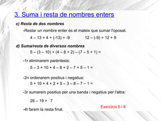 3. Suma i resta de nombres enters 
c) Resta de dos nombres 
-Restar un nombre enter és el mateix que sumar l'oposat. 
4 – 13 = 4 + (-13) = -9 
d) Suma/resta de diversos nombres 
5 – (3 – 10) + (4 – 8 + 2) – (7 – 5 + 1) = 
-1r eliminarem parèntesis: 
12 – (-9) = 12 + 9 
Exercicis 5 i 8 
5 – 3 + 10 + 4 – 8 + 2 – 7 + 5 – 1 = 
-2n ordenarem positius i negatius: 
5 + 10 + 4 + 2 + 5 – 3 – 8 – 7 – 1 = 
-3r sumarem positius per una banda i negatius per l'altra: 
26 – 19 = 
7 
-4t farem la resta final. 
 