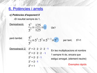 6. Potències i arrels 
c) Potències d'exponent 0 
-El resultat sempre és 1. 
Demostració: 53 
53=125 
125=1 Ok? 
però també: 53 
53=53 :53=53−3=50 per tant, 50=1 
Demostració 2: 24 = 2 · 2 · 2 · 2 
23 = 2 · 2 · 2 
22 = 2 · 2 
21 = 2 
20 = 1 
· 1 
· 1 
· 1 
· 1 
En les multiplicacions el nombre 
1 sempre hi és, encara que 
estigui amagat. (element neutre) 
Exemples ràpids 
 