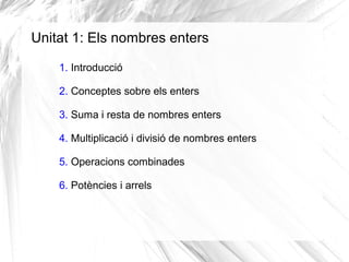 Unitat 1: Els nombres enters 
1. Introducció 
2. Conceptes sobre els enters 
3. Suma i resta de nombres enters 
4. Multiplicació i divisió de nombres enters 
5. Operacions combinades 
6. Potències i arrels 
 