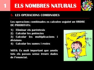 1     ELS NOMBRES NATURALS
    5. LES OPERACIONS COMBINADES

    Les operacions combinades es calculen seguint un ORDRE
    DE PRIORITATS:
    1) Eliminar els parèntesis
    2) Calcular les potències
    3) Calcular les multiplicacions i
    divisions
    4) Calcular les sumes i restes

    NOTA: És molt important que anotis
    tots els passos sense treure dades
    de l’enunciat.
 
