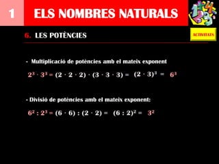 1     ELS NOMBRES NATURALS
    6. LES POTÈNCIES                                           ACTIVITATS




    - Multiplicació de potències amb el mateix exponent

    2 3 · 33 =                                            63


    - Divisió de potències amb el mateix exponent:

    62 : 23 =                                   32
 