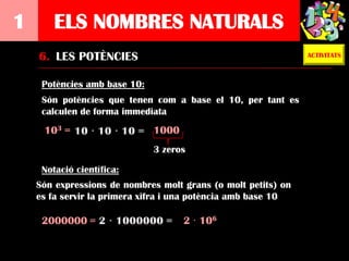 1       ELS NOMBRES NATURALS
    6. LES POTÈNCIES                                           ACTIVITATS



     Potències amb base 10:
     Són potències que tenen com a base el 10, per tant es
     calculen de forma immediata
     103 =                    1000
                              3 zeros

     Notació científica:
    Són expressions de nombres molt grans (o molt petits) on
    es fa servir la primera xifra i una potència amb base 10

     2000000 =                       2 · 106
 
