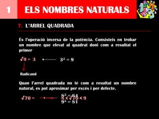 1     ELS NOMBRES NATURALS
    7. L’ARREL QUADRADA

    És l’operació inversa de la potència. Consisteix en trobar
    un nombre que elevat al quadrat doni com a resultat el
    primer

    √9 = 3

    Radicand

    Quan l’arrel quadrada no té com a resultat un nombre
    natural, es pot aproximar per excés i per defecte.

     √70 =              8 < √70 < 9
 