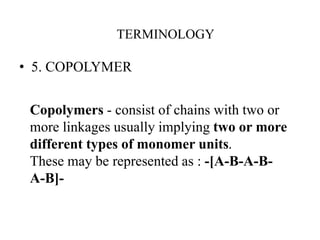• 5. COPOLYMER
Copolymers - consist of chains with two or
more linkages usually implying two or more
different types of monomer units.
These may be represented as : -[A-B-A-B-
A-B]-
TERMINOLOGY
 