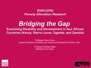 ESRC/DFID
Poverty Alleviation Research
Bridging the Gap
Examining Disability and Development in four African
Countries (Kenya, Sierra Leone, Uganda, and Zambia)
Professor Nora Groce
Leonard Cheshire Disability and Inclusive Development Centre, UCL
Professor Andrew State
Makerere University
 