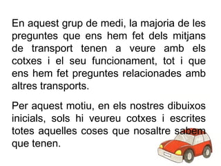En aquest grup de medi, la majoria de les preguntes que ens hem fet dels mitjans de transport tenen a veure amb els cotxes i el seu funcionament, tot i que ens hem fet preguntes relacionades amb altres transports. Per aquest motiu, en els nostres dibuixos inicials, sols hi veureu cotxes i escrites totes aquelles coses que nosaltre sabem que tenen. 