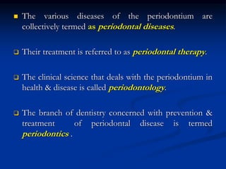  The various diseases of the periodontium are
collectively termed as periodontal diseases.
 Their treatment is referred to as periodontal therapy.
 The clinical science that deals with the periodontium in
health & disease is called periodontology.
 The branch of dentistry concerned with prevention &
treatment of periodontal disease is termed
periodontics .
 