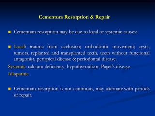  Cementum resorption may be due to local or systemic causes:
 Local: trauma from occlusion; orthodontic movement; cysts,
tumors, replanted and transplanted teeth, teeth without functional
antagonist, periapical disease & periodontal disease.
Systemic: calcium deficiency, hypothyroidism, Paget's disease
Idiopathic
 Cementum resorption is not continous, may alternate with periods
of repair.
Cementum Resorption & Repair
 