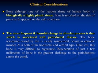 Clinical Considerations
 Bone although one of the hardest tissue of human body, is
biologically a highly plastic tissue. Bone is resorbed on the side of
pressure & apposed on the side of tension.
 The most frequent & harmful change in alveolar process is that
which is associated with periodontal disease. The bone
resorption caused by this is usually symmetrical, occurs in episodic
manner, & is both of the horizontal and vertical type. Once lost, this
bone is very difficult to regenerate. Regeneration of just a few
millimeters of bone is the greatest challenge to the periodontists
across the world.
 