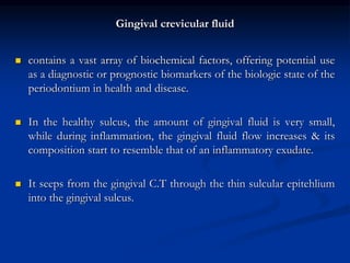 Gingival crevicular fluid
 contains a vast array of biochemical factors, offering potential use
as a diagnostic or prognostic biomarkers of the biologic state of the
periodontium in health and disease.
 In the healthy sulcus, the amount of gingival fluid is very small,
while during inflammation, the gingival fluid flow increases & its
composition start to resemble that of an inflammatory exudate.
 It seeps from the gingival C.T through the thin sulcular epitehlium
into the gingival sulcus.
 