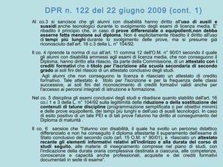 DPR n. 122 del 22 giugno 2009 (cont. 1)
Al co.3 si sancisce che gli alunni con disabilità hanno diritto all'uso di ausili e
sussidi anche tecnologici durante lo svolgimento degli esami di licenza media. E'
ribadito il principio che, in caso di prove differenziate o equipollenti,non debba
esserne fatta menzione sul diploma. Non è esplicitamente ribadito il diritto all'uso
di tempi più lunghi durante lo svolgimento delle prove, ma si presume già
riconosciuto dall’art. 16 c.3 della L. n° 104/92.
Il co. 4 riprende la norma di cui all’art. 11 comma 12 dell'O.M. n° 90/01 secondo il quale
gli alunni con disabilità ammessi agli esami di licenza media, che non conseguono il
Diploma, hanno diritto alla rilascio, da parte della Commissione, di un attestato con i
crediti formativi che è titolo per l'iscrizione alla scuola secondaria di secondo
grado ai soli fini del rilascio di un attestato conclusivo degli studi.
Agli alunni che non conseguono la licenza è rilasciato un attestato di credito
formativo. Tale attestato è titolo per l'iscrizione e per la frequenza delle classi
successive, ai soli fini del riconoscimento di crediti formativi validi anche per
l'accesso ai percorsi integrati di istruzione e formazione.
Nel co. 5 disicplina gli esami conclusivi degli studi e ribadisce quanto stabilito dall'art. 16
co.i 1 e 3 della L. n° 104/92 sulla legittimità della riduzione o della sostituzione dei
contenuti di talune discipline (programmazione semplificata o per obiettivi minimi)
e delle prove equipollenti, dei tempi più lunghi e dell'uso di ausili tecnologici. In caso
di esito positivo di un tale PEI e di tali prove l'alunno ha diritto al conseguimento del
Diploma di maturità .
Il co. 6 sansice che “l'alunno con disabilità, il quale ha svolto un percorso didattico
differenziato e non ha conseguito il diploma attestante il superamento dell'esame di
Stato conclusivo del secondo ciclo (art. 15 O.M. n° 90/01), è rilasciato un attestato
recante gli elementi informativi relativi all'indirizzo e alla durata del corso di
studi seguito, alle materie di insegnamento comprese nel piano di studi, con
l'indicazione della durata oraria complessiva destinata a ciascuna, alle competenze,
conoscenze e capacità anche professionali, acquisite e dei crediti formativi
documentati in sede di esame”.
 