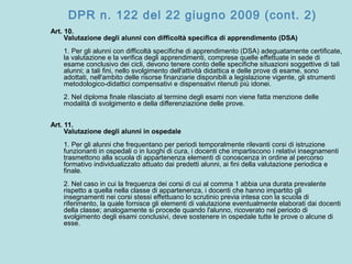 DPR n. 122 del 22 giugno 2009 (cont. 2)
Art. 10.
Valutazione degli alunni con difficoltà specifica di apprendimento (DSA)
1. Per gli alunni con difficoltà specifiche di apprendimento (DSA) adeguatamente certificate,
la valutazione e la verifica degli apprendimenti, comprese quelle effettuate in sede di
esame conclusivo dei cicli, devono tenere conto delle specifiche situazioni soggettive di tali
alunni; a tali fini, nello svolgimento dell'attività didattica e delle prove di esame, sono
adottati, nell'ambito delle risorse finanziarie disponibili a legislazione vigente, gli strumenti
metodologico-didattici compensativi e dispensativi ritenuti più idonei.
2. Nel diploma finale rilasciato al termine degli esami non viene fatta menzione delle
modalità di svolgimento e della differenziazione delle prove.
Art. 11.
Valutazione degli alunni in ospedale
1. Per gli alunni che frequentano per periodi temporalmente rilevanti corsi di istruzione
funzionanti in ospedali o in luoghi di cura, i docenti che impartiscono i relativi insegnamenti
trasmettono alla scuola di appartenenza elementi di conoscenza in ordine al percorso
formativo individualizzato attuato dai predetti alunni, ai fini della valutazione periodica e
finale.
2. Nel caso in cui la frequenza dei corsi di cui al comma 1 abbia una durata prevalente
rispetto a quella nella classe di appartenenza, i docenti che hanno impartito gli
insegnamenti nei corsi stessi effettuano lo scrutinio previa intesa con la scuola di
riferimento, la quale fornisce gli elementi di valutazione eventualmente elaborati dai docenti
della classe; analogamente si procede quando l'alunno, ricoverato nel periodo di
svolgimento degli esami conclusivi, deve sostenere in ospedale tutte le prove o alcune di
esse.
 