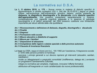 La normativa sui D.S.A.
La L. 8 ottobre 2010, n. 170 – Nuove norme in materia di disturbi specifici di
apprendimento in ambito scolastico (GU n. 244 del 18-10-2010 ) segna un pietra
miliare nell’evoluzione dell’ordinamento giuridico italiano, poiché presenta la
dislessia, la disgrafia,la disortografia e la discalculia come disturbi specifici
dell’apprendimento, che possono presentarsi separatamente o insieme,
contestualizzate con capacità cognitive adeguate e in assenza di patologie
neurologiche e di deficit sensoriali; tali DSA possono costituire una limitazione
importante per alcuni attività della vita quotidiana.
Art. 1 Riconoscimento e definizione di dislessia, disgrafia, disortografia e discalculia
Art. 2 Finalità
Art. 3 Diagnosi
Art. 4 Formazione nella scuola
Art. 5 Misure educative e didattiche di supporto
Art. 6 Misure per i familiari
Art. 7 Disposizioni di attuazione
Art. 8 Competenze delle regioni a statuto speciale e delle province autonome
Art. 9 Clausola di invarianza finanziaria
La legge sui DSA, segue di diversi anni la L. 104 /1992 per l’assistenza, l’integrazione sociale
e i diritti delle persone portatrici di handicap:
- sancisce i principi generali a cui devono ispirarsi gli interventi (educativi, sanitari,
riabilitativi);
- incide su atteggiamenti e pregiudizi consolidati (indifferenza, delega etc.) avviando
un progressivo cambiamento culturale;
- integra la normativa per ampliare, migliorare, innovare l’offerta formativa
- attribuisce all’insegnante un ruolo caratterizzato da nuova professionalità.
 