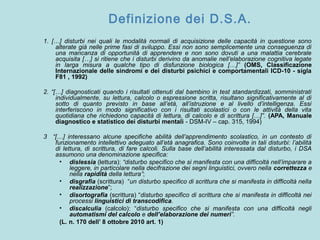 Definizione dei D.S.A.
1. […] disturbi nei quali le modalità normali di acquisizione delle capacità in questione sono
alterate già nelle prime fasi di sviluppo. Essi non sono semplicemente una conseguenza di
una mancanza di opportunità di apprendere e non sono dovuti a una malattia cerebrale
acquisita […] si ritiene che i disturbi derivino da anomalie nell’elaborazione cognitiva legate
in larga misura a qualche tipo di disfunzione biologica […]” (OMS, Classificazione
Internazionale delle sindromi e dei disturbi psichici e comportamentali ICD-10 - sigla
F81 , 1992)
2. “[…] diagnosticati quando i risultati ottenuti dal bambino in test standardizzati, somministrati
individualmente, su lettura, calcolo o espressione scritta, risultano significativamente al di
sotto di quanto previsto in base all’età, all’istruzione e al livello d’intelligenza. Essi
interferiscono in modo significativo con i risultati scolastici o con le attività della vita
quotidiana che richiedono capacità di lettura, di calcolo e di scrittura […]”. (APA, Manuale
diagnostico e statistico dei disturbi mentali - DSM-IV – cap. 315, 1994)
3 “[…] interessano alcune specifiche abilità dell’apprendimento scolastico, in un contesto di
funzionamento intellettivo adeguato all’età anagrafica. Sono coinvolte in tali disturbi: l’abilità
di lettura, di scrittura, di fare calcoli. Sulla base dell’abilità interessata dal disturbo, i DSA
assumono una denominazione specifica:
• dislessia (lettura): “disturbo specifico che si manifesta con una difficoltà nell’imparare a
leggere, in particolare nella decifrazione dei segni linguistici, ovvero nella correttezza e
nella rapidità della lettura”;
• disgrafia (scrittura) “un disturbo specifico di scrittura che si manifesta in difficoltà nella
realizzazione”;
• disortografia (scrittura) “disturbo specifico di scrittura che si manifesta in difficoltà nei
processi linguistici di transcodifica.
• discalculia (calcolo): “disturbo specifico che si manifesta con una difficoltà negli
automatismi del calcolo e dell’elaborazione dei numeri”.
(L. n. 170 dell’ 8 ottobre 2010 art. 1)
 