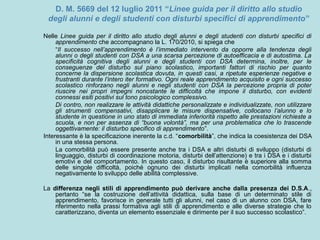 D. M. 5669 del 12 luglio 2011 “Linee guida per il diritto allo studio
degli alunni e degli studenti con disturbi specifici di apprendimento”
Nelle Linee guida per il diritto allo studio degli alunni e degli studenti con disturbi specifici di
apprendimento che accompagnano la L. 170/2010, si spiega che
“Il successo nell’apprendimento è l’immediato intervento da opporre alla tendenza degli
alunni o degli studenti con DSA a una scarsa percezione di autoefficacia e di autostima. La
specificità cognitiva degli alunni e degli studenti con DSA determina, inoltre, per le
conseguenze del disturbo sul piano scolastico, importanti fattori di rischio per quanto
concerne la dispersione scolastica dovuta, in questi casi, a ripetute esperienze negative e
frustranti durante l’intero iter formativo. Ogni reale apprendimento acquisito e ogni successo
scolastico rinforzano negli alunni e negli studenti con DSA la percezione propria di poter
riuscire nei propri impegni nonostante le difficoltà che impone il disturbo, con evidenti
connessi esiti positivi sul tono psicologico complessivo.
Di contro, non realizzare le attività didattiche personalizzate e individualizzate, non utilizzare
gli strumenti compensativi, disapplicare le misure dispensative, collocano l’alunno e lo
studente in questione in uno stato di immediata inferiorità rispetto alle prestazioni richieste a
scuola, e non per assenza di “buona volontà”, ma per una problematica che lo trascende
oggettivamente: il disturbo specifico di apprendimento”.
Interessante è la specificazione inerente la c.d. “comorbilità”, che indica la coesistenza dei DSA
in una stessa persona.
La comorbilità può essere presente anche tra i DSA e altri disturbi di sviluppo (disturbi di
linguaggio, disturbi di coordinazione motoria, disturbi dell’attenzione) e tra i DSA e i disturbi
emotivi e del comportamento. In questo caso, il disturbo risultante è superiore alla somma
delle singole difficoltà, poiché ognuno dei disturbi implicati nella comorbilità influenza
negativamente lo sviluppo delle abilità complessive.
La differenza negli stili di apprendimento può derivare anche dalla presenza dei D.S.A.,
pertanto “se la costruzione dell’attività didattica, sulla base di un determinato stile di
apprendimento, favorisce in generale tutti gli alunni, nel caso di un alunno con DSA, fare
riferimento nella prassi formativa agli stili di apprendimento e alle diverse strategie che lo
caratterizzano, diventa un elemento essenziale e dirimente per il suo successo scolastico”.
 
