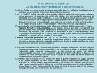 D. M. 5669 del 12 luglio 2011
La didattica individualizzata e personalizzata.
Le Linee Guida forniscono anche la spiegazione delle locuzioni didattica individualizzata e
didattica personalizzata, che non so da considerarsi sinonimi.
La L. n.170/2010 insiste più volte sul tema della didattica individualizzata e personalizzata
come strumento di garanzia del diritto allo studio, con ciò lasciando intendere la
centralità delle metodologie didattiche, e non solo degli strumenti compensativi e delle
misure dispensative, per il raggiungimento del successo formativo degli alunni con DSA.
Si parla di intervento individualizzato, se è calibrato sul singolo, anziché sull’intera classe
o sul piccolo gruppo, si dice “personalizzato” l’intervento rivolto ad un particolare
Procedendo alla contestualizzazione nella situazione didattica dell’insegnamento in classe -
l’azione formativa individualizzata pone obiettivi comuni per tutti i componenti del
gruppo-classe, ma è concepita adattando le metodologie in funzione delle caratteristiche
individuali dei discenti, con l’obiettivo di assicurare a tutti il conseguimento delle
competenze fondamentali del curricolo, comportando, quindi, attenzione alle differenze
individuali in rapporto ad una pluralità di dimensioni.
L’azione formativa personalizzata ha, in più, l’obiettivo di dare a ciascun alunno
l’opportunità di sviluppare al meglio le proprie potenzialità e, quindi, può porsi obiettivi
diversi per ciascun discente, essendo strettamente legata a quella specifica ed unica
persona dello studente a cui ci rivolgiamo.
La didattica individualizzata consiste nelle attività di recupero individuale che può svolgere
l’alunno per potenziare determinate abilità o per acquisire specifiche competenze, anche
nell’ambito delle strategie compensative e del metodo di studio; tali attività
individualizzate possono essere realizzate nelle fasi di lavoro individuale in classe o in
momenti ad esse dedicati, secondo tutte le forme di flessibilità del lavoro scolastico
consentite dalla normativa vigente.
La didattica personalizzata, invece, anche sulla base di quanto indicato nella Legge 53/2003
e nel Decreto legislativo 59/2004, calibra l’offerta didattica, e le modalità relazionali, sulla
specificità ed unicità a livello personale dei bisogni educativi che caratterizzano gli alunni
della classe, considerando le differenze individuali soprattutto sotto il profilo qualitativo;
si può favorire, così, l’accrescimento dei punti di forza di ciascun alunno, lo sviluppo
consapevole delle sue ‘preferenze e del suo talento.
 