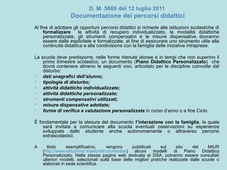 D. M. 5669 del 12 luglio 2011
Documentazione dei percorsi didattici
Al fine di adottare gli opportuni percorsi didattici si richiede alle istituzioni scolastiche di
formalizzare le attività di recupero individualizzato, le modalità didattiche
personalizzate; gli strumenti compensativi e le misure dispensative dovranno
essere dalle esplicitate e formalizzate, al fine di assicurare uno strumento utile alla
continuità didattica e alla condivisione con la famiglia delle iniziative intraprese.
La scuola deve predisporre, nelle forme ritenute idonee e in tempi che non superino il
primo trimestre scolastico, un documento (Piano Didattico Personalizzato) che
dovrà contenere almeno le seguenti voci, articolato per le discipline coinvolte dal
disturbo:
 dati anagrafici dell’alunno;
 tipologia di disturbo;
 attività didattiche individualizzate;
 attività didattiche personalizzate;
 strumenti compensativi utilizzati;
 misure dispensative adottate;
 forme di verifica e valutazione personalizzate in corso d’anno o a fine Ciclo.
È fondamentale per la stesura del documento l’interazione con la famiglia, la quale
sarà invitata a comunicare alla scuola eventuali osservazioni su esperienze
sviluppate dallo studente anche autonomamente o attraverso percorsi
extrascolastici.
A titolo esemplificativo, vengono pubblicati sul sito del MIUR
(http://www.istruzione.it/web/istruzione/dsa) alcuni modelli di Piano Didattico
Personalizzato. Nella stessa pagina web dedicata ai DSA, potranno essere consultati
ulteriori modelli, selezionati sulla base delle migliori pratiche realizzate dalle scuole o
elaborati in sede scientifica.
 