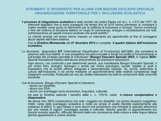 STRUMENTI D’ INTERVENTO PER ALUNNI CON BISOGNI EDUCATIVI SPECIALIE
ORGANIZZAZIONE TERRITORIALE PER L’ INCLUSIONE SCOLASTICA
Il processo di integrazione scolastica è stato avviato nel nostro Paese con la L. n. n.517 del 1977. Gli
interventi legislativi che si sono susseguiti nel tempo fino al 2010 hanno permesso di considera il
nostro modello come punto di riferimento per le politiche di inclusione in Europa; “hanno contribuito
a fare del sistema di istruzione italiano un luogo di conoscenza, sviluppo e socializzazione per tutti,
sottolineandone gli aspetti inclusivi piuttosto che quelli selettivi”.
Le criticità emerse nel tempo hanno imposto un intervento più approfondito al fine di correggere
alcuni aspetti dell’intero sistema.
Con la Direttiva Ministeriale del 27 dicembre 2012 si completa il quadro italiano dell’inclusione
scolastica.
Lo strumento diagnostico ICF (International Classification of Functioning) dell’OMS, che considera la
persona nella sua totalità, in una prospettiva bio-psico-sociale si fonda sul profilo di funzionamento e
sull’analisi del contesto permette di individuare i Bisogni Educativi Speciali (BES; in inglese SEN=
Special Educational Needs) dell’alunno prescindendo da preclusive tipizzazioni.
Ogni alunno, con continuità o per determinati periodi, può manifestare Bisogni Educativi Speciali: o
per motivi fisici, biologici, fisiologici o anche per motivi psicologici, sociali, rispetto ai quali è
necessario che le scuole offrano adeguata e personalizzata risposta. Va, quindi, potenziata la
cultura dell’inclusione, e ciò anche mediante un approfondimento delle relative competenze degli
insegnanti curricolari, finalizzata ad una più stretta interazione tra tutte le componenti della comunità
educante.
Con la locuzione Bisogni Educativi Speciali si intendono:
- alunni con disabilità;
- alunni con DSA;
- alunni con svantaggio socio-economico, linguistico, culturale.
Ad essi la Direttiva estende i benefìci della L. n. 170/10, ossia le misure compensative e
dispensative.
Ne deriva che i BES comprendono non solo i soggetti con disabilità, ma anche situazioni soggettive;
infatti, l’area dello svantaggio scolastico è molto più ampia di quella riferibile esplicitamente alla
presenza di deficit. In ogni classe ci sono alunni che presentano una richiesta di speciale attenzione
per una varietà di ragioni: svantaggio sociale e culturale, disturbi specifici di apprendimento e/o
disturbi evolutivi specifici, difficoltà derivanti dalla non conoscenza della cultura e della lingua italiana
perché appartenenti a culture diverse.
 