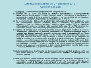 Direttiva Ministeriale del 27 dicembre 2012
Categorie di BES
Il paragrafo 1 è dedicato alla spiegazione delle categorie di BES.
Si specifica che gli alunni con deficit da disturbo dell’attenzione e dell’iperattività
(ADHD),stimati intorno alle 80.000 unità, possono avere la certificazione di disabilità con il
conseguente , scatta il diritto al sostegno; nel caso in cui non si abbia tale certificazione
manca sono estese loro, le garanzie previste dalla Legge n. 170/10.
La Dir. M. menziona, tra i BES, anche gli alunni con potenziali intellettivi non ottimali, ossia
con funzionamento cognitivo (intellettivo) limite (o borderline), ma anche con altre
espressioni (per es. disturbo evolutivo specifico misto, codice F83) e specifiche
differenziazioni, anche se rientrano nelle previsioni delle leggi 104 o 170; si stima che
ammontino a circa il 2,5% dell’intera popolazione scolastica, cioè circa 200.000 alunni.
Il paragrafo 1.5 fornisce alcuni orientamenti didattici a favore degli alunni con BES, e sancisce
“la necessità di elaborare un percorso individualizzato e personalizzato per alunni e
studenti con bisogni educativi speciali, anche attraverso la redazione di un Piano
Didattico Personalizzato, individuale o anche riferito a tutti i bambini della classe con
BES, ma articolato, che serva come strumento di lavoro in itinere per gli insegnanti ed
abbia la funzione di documentare alle famiglie le strategie di intervento programmate. Le
scuole – con determinazioni assunte dai Consigli di classe, risultanti dall’esame della
documentazione clinica presentata dalle famiglie e sulla base di considerazioni di carattere
psicopedagogico e didattico – possono avvalersi per tutti gli alunni con bisogni educativi
speciali degli strumenti compensativi e delle misure dispensative previste dalla Legge
170/2010 (DM 5669/2011), e specificate nelle Linee guida.
Posta la necessità di una didattica che sia denominatore comune per tutti gli alunni e che non
lasci indietro nessuno, la Dir. Min. afferma trattarsi di una didattica inclusiva più che una
didattica speciale.
Il MIUR, con apposita convenzione con alcune università italiane mirata alla costituzione di una
rete delle facoltà/dipartimenti di scienze della formazione, si è assunto l’impegno di
organizzare corsi di formazione per dirigenti e docenti curricolari sulla didattica
inclusiva, a favore anche dei casi non certificabili come disabilità o come DSA.
 