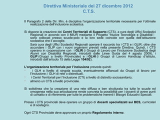 Direttiva Ministeriale del 27 dicembre 2012
C.T.S.
Il Paragrafo 2 della Dir. Min, è disciplina l’organizzazione territoriale necessaria per l’ottimale
realizzazione dell’inclusione scolastica.
Si dispone la creazione dei Centri Territoriali di Supporto (CTS), a cura degli Uffici Scolastici
Regionali in accordo con il MIUR mediante il Progetto “Nuove Tecnologie e Disabilità”;
sono collocati presso scuole-polo e la loro sede coincide con quella dell’istituzione
scolastica che li accoglie.
Sarà cura degli Uffici Scolastici Regionali operare il raccordo tra i CTS e i GLIR, oltre che
accordare i GLIP con i nuovi organismi previsti nella presente Direttiva. Quindi, i CTS
operano in cooperazione con i GLIR (i Gruppi di Lavoro per l’Inclusione Scolastica degli
Alunni con Disabilità Regionali, introdotti dalle Linee Guida del 4 agosto 2009), i
GLIP (Gruppi a livello Provinciale) e i GLHI (i Gruppi di Lavoro Handicap d’Istituto,
introdotti dall’articolo 15 della Legge 104/92).
L’organizzazione territoriale per l’inclusione prevede quindi:
 i GLH a livello di singola scuola, eventualmente affiancati da Gruppi di lavoro per
l’Inclusione; i GLH di rete o distrettuali,
 i Centri Territoriali per l’Inclusione (CTI) a livello di distretto sociosanitario;
 almeno un CTS a livello provinciale.
Si sottolinea che la creazione di una rete diffusa e ben strutturata tra tutte le scuole ed
omogenea nella sua articolazione rende concreta la possibilità per i docenti di avere punti
di contatto e di riferimento per tutte le problematiche inerenti i Bisogni Educativi Speciali.
Presso i CTS provinciali deve operare un gruppo di docenti specializzati sui BES, curricolari
e di sostegno.
Ogni CTS Provinciale deve approvare un proprio Regolamento interno.
 