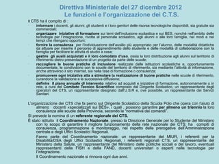 Direttiva Ministeriale del 27 dicembre 2012
Le funzioni e l’organizzazione dei C.T.S.
Il CTS ha il compito di :
• informare i docenti, gli alunni, gli studenti e i loro genitori delle risorse tecnologiche disponibili, sia gratuite sia
commerciali;
• organizzare iniziative di formazione sui temi dell’inclusione scolastica e sui BES, nonché nell’ambito delle
tecnologie per l’integrazione, rivolte al personale scolastico, agli alunni o alle loro famiglie, nei modi e nei
tempi che ritengano opportuni;
• fornire la consulenza per l’individuazione dell’ausilio più appropriato per l’alunno, delle modalità didattiche
da attuare per inserire il percorso di apprendimento dello studente e delle modalità di collaborazione con la
famiglia per facilitare le attività di studio a casa;
• gestire gli ausili acquistati e il loro comodato d’uso, ossia la loro distribuzione agli alunni sul territorio di
riferimento dietro presentazione di un progetto da parte delle scuole;
• raccogliere le buone pratiche di inclusione realizzate dalle istituzioni scolastiche e, opportunamente
documentate, le condividono con le scuole del territorio di riferimento, sia mediante l’attività di informazione,
anche attraverso il sito internet, sia nella fase di formazione o consulenza;
• promuovere ogni iniziativa atta a stimolare la realizzazione di buone pratiche nelle scuole di riferimento,
curandone la validazione e la successiva diffusione;
• definire il piano annuale di intervento relativo ad acquisti e iniziative di formazione, autonomamente o in
rete, a cura del Comitato Tecnico Scientifico composto dal Dirigente Scolastico, un rappresentante degli
operatori del CTS, un rappresentante designato dall’U.S.R e, ove possibile, un rappresentante dei Servizi
Sanitari.
L’organizzazione dei CTS che fa perno sul Dirigente Scolastico della Scuola Polo che opera con l’aiuto di
almeno docenti «specializzati sui BES», i quali , possono garantire per almeno un triennio la loro
consulenza alle scuole della Provincia, secondo la “normativa dei comandi”.
Si prevede la nomina di un referente regionale dei CTS.
È stato istituito il Coordinamento Nazionale, presso la Direzione Generale per lo Studente del Ministero
con lo scopo di garantire il migliore funzionamento della rete nazionale dei CTS; ha compiti di
consulenza, programmazione e monitoraggio, nel rispetto delle prerogative dell’Amministrazione
centrale e degli Uffici Scolastici Regionali.
Fanno parte del Coordinamento nazionale: un rappresentante del MIUR, i referenti per la
Disabilità/DSA degli Uffici Scolastici Regionali, i referenti regionali CTS, un rappresentante del
Ministero della Salute, un rappresentante del Ministero delle politiche sociali e del lavoro, eventuali
rappresentanti della FISH e della FAND, docenti universitari o esperti nelle tecnologie per
l’integrazione.
Il Coordinamento nazionale si rinnova ogni due anni.
 