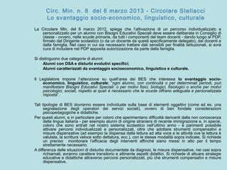 Circ. Min. n. 8 del 6 marzo 2013 - Circolare Stellacci
Lo svantaggio socio-economico, linguistico, culturale
La Circolare Min, del 6 marzo 2012, spiega che l’attivazione di un percorso individualizzato e
personalizzato per un alunno con Bisogni Educativi Speciali deve essere deliberata in Consiglio di
classe - ovvero, nelle scuole primarie, da tutti i componenti del team docenti - dando luogo al PDP,
firmato dal Dirigente scolastico (o da un docente da questi specificamente delegato), dai docenti e
dalla famiglia. Nel caso in cui sia necessario trattare dati sensibili per finalità istituzionali, si avrà
cura di includere nel PDP apposita autorizzazione da parte della famiglia.
Si distinguono due categorie di alunni:
- Alunni con DSA e disturbi evolutivi specifici;
- Alunni caratterizzati da svantaggio socioeconomico, linguistico e culturale.
Il Legislatore impone l’attenzione su quell’area dei BES che interessa lo svantaggio socio-
economico, linguistico, culturale; “ogni alunno, con continuità o per determinati periodi, può
manifestare Bisogni Educativi Speciali: o per motivi fisici, biologici, fisiologici o anche per motivi
psicologici, sociali, rispetto ai quali è necessario che le scuole offrano adeguata e personalizzata
risposta”.
Tali tipologie di BES dovranno essere individuate sulla base di elementi oggettivi (come ad es. una
segnalazione degli operatori dei servizi sociali), ovvero di ben fondate considerazioni
psicopedagogiche e didattiche.
Per questi alunni, e in particolare per coloro che sperimentano difficoltà derivanti dalla non conoscenza
della lingua italiana - per esempio alunni di origine straniera di recente immigrazione e, in specie,
coloro che sono entrati nel nostro sistema scolastico nell’ultimo anno - è parimenti possibile
attivare percorsi individualizzati e personalizzati, oltre che adottare strumenti compensativi e
misure dispensative (ad esempio la dispensa dalla lettura ad alta voce e le attività ove la lettura è
valutata, la scrittura veloce sotto dettatura, ecc.), con le stesse modalità sopra indicate. Si richiede
un preciso monitorare l’efficacia degli interventi affinché siano messi in atto per il tempo
strettamente necessario.
A differenza delle situazioni di disturbo documentate da diagnosi, le misure dispensative, nei casi sopra
richiamati, avranno carattere transitorio e attinente aspetti didattici. Si richiede di attuare strategie
educative e didattiche attraverso percorsi personalizzati, più che strumenti compensativi e misure
dispensative.
 