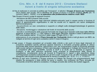 Circ. Min. n. 8 del 6 marzo 2013 - Circolare Stellacci
Azioni a livello di singola istituzione scolastica
Al fine di realizzare in concreto la politica per l’inclusione”, è istituito il Gruppo di lavoro per l’inclusione
(GLI) presso ogni scuola, che si identifica nel Gruppo di lavoro e di studio d’Istituto (GLHI) (art. 15
comma 2 della L. 104/92) a cui si estendono alle problematiche relative a tutti i BES
Tale Gruppo di lavoro svolge le seguenti funzioni:
 rilevazione dei BES presenti nella scuola;
 raccolta e documentazione degli interventi didattico-educativi posti in essere anche in funzione di
azioni di apprendimento organizzativo in rete tra scuole e/o in rapporto con azioni strategiche
dell’Amministrazione;
 focus/confronto sui casi, consulenza e supporto ai colleghi sulle strategie/metodologie di gestione
delle classi;
 rilevazione, monitoraggio e valutazione del livello di inclusività della scuola;
 raccolta e coordinamento delle proposte formulate dai singoli GLH Operativi sulla base delle effettive
esigenze, ai sensi dell’art. 1, c. 605, lettera b, della legge 296/2006, tradotte in sede di definizione del
PEI come stabilito dall'art. 10 comma 5 della Legge 30 luglio 2010 n. 122 ;
 elaborazione di una proposta di Piano Annuale per l’Inclusività riferito a tutti gli alunni con BES, da
redigere al termine di ogni anno scolastico (entro il mese di Giugno).
A tale scopo, il Gruppo procederà ad un’analisi delle criticità e dei punti di forza degli interventi di
inclusione scolastica operati nell’anno appena trascorso e formulerà un’ipotesi globale di utilizzo
funzionale delle risorse specifiche, istituzionali e non, per incrementare il livello di inclusività generale
della scuola nell’anno successivo. Il Piano sarà discusso e deliberato in Collegio dei Docenti e inviato
ai competenti Uffici degli UUSSRR, nonché ai GLIP e al GLIR, per la richiesta di organico di
sostegno, e alle altre istituzioni territoriali come proposta di assegnazione delle risorse di
competenza, considerando anche gli Accordi di Programma in vigore o altre specifiche intese
sull'integrazione scolastica sottoscritte con gli Enti Locali. A seguito di ciò, gli Uffici Scolastici regionali
assegnano alle singole scuole globalmente le risorse di sostegno (art. 19 co. 11 L. n. 111/2011).
All’inizio di ogni anno scolastico il Gruppo propone al Collegio dei Docenti una programmazione degli
obiettivi da perseguire e delle attività da porre in essere, che confluisce nel Piano annuale per
l’Inclusività; al termine dell’anno scolastico, il Collegio procede alla verifica dei risultati raggiunti.
 