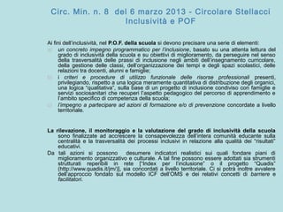Circ. Min. n. 8 del 6 marzo 2013 - Circolare Stellacci
Inclusività e POF
Ai fini dell’inclusività, nel P.O.F. della scuola si devono precisare una serie di elementi:
a) un concreto impegno programmatico per l’inclusione, basato su una attenta lettura del
grado di inclusività della scuola e su obiettivi di miglioramento, da perseguire nel senso
della trasversalità delle prassi di inclusione negli ambiti dell’insegnamento curricolare,
della gestione delle classi, dell’organizzazione dei tempi e degli spazi scolastici, delle
relazioni tra docenti, alunni e famiglie;
b) i criteri e procedure di utilizzo funzionale delle risorse professionali presenti,
privilegiando, rispetto a una logica meramente quantitativa di distribuzione degli organici,
una logica “qualitativa”, sulla base di un progetto di inclusione condiviso con famiglie e
servizi sociosanitari che recuperi l’aspetto pedagogico del percorso di apprendimento e
l’ambito specifico di competenza della scuola;
c) l’impegno a partecipare ad azioni di formazione e/o di prevenzione concordate a livello
territoriale.
La rilevazione, il monitoraggio e la valutazione del grado di inclusività della scuola
sono finalizzate ad accrescere la consapevolezza dell’intera comunità educante sulla
centralità e la trasversalità dei processi inclusivi in relazione alla qualità dei “risultati”
educativi.
Da tali azioni si possono desumere indicatori realistici sui quali fondare piani di
miglioramento organizzativo e culturale. A tal fine possono essere adottati sia strumenti
strutturati reperibili in rete [“Index per l’inclusione” o il progetto “Quadis”
(http://www.quadis.it/jm/)], sia concordati a livello territoriale. Ci si potrà inoltre avvalere
dell’approccio fondato sul modello ICF dell’OMS e dei relativi concetti di barriere e
facilitatori.
 