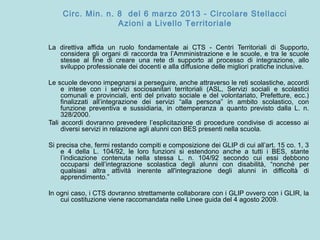 Circ. Min. n. 8 del 6 marzo 2013 - Circolare Stellacci
Azioni a Livello Territoriale
La direttiva affida un ruolo fondamentale ai CTS - Centri Territoriali di Supporto,
considera gli organi di raccorda tra l’Amministrazione e le scuole, e tra le scuole
stesse al fine di creare una rete di supporto al processo di integrazione, allo
sviluppo professionale dei docenti e alla diffusione delle migliori pratiche inclusive.
Le scuole devono impegnarsi a perseguire, anche attraverso le reti scolastiche, accordi
e intese con i servizi sociosanitari territoriali (ASL, Servizi sociali e scolastici
comunali e provinciali, enti del privato sociale e del volontariato, Prefetture, ecc.)
finalizzati all’integrazione dei servizi “alla persona” in ambito scolastico, con
funzione preventiva e sussidiaria, in ottemperanza a quanto previsto dalla L. n.
328/2000.
Tali accordi dovranno prevedere l’esplicitazione di procedure condivise di accesso ai
diversi servizi in relazione agli alunni con BES presenti nella scuola.
Si precisa che, fermi restando compiti e composizione dei GLIP di cui all’art. 15 co. 1, 3
e 4 della L. 104/92, le loro funzioni si estendono anche a tutti i BES, stante
l’indicazione contenuta nella stessa L. n. 104/92 secondo cui essi debbono
occuparsi dell’integrazione scolastica degli alunni con disabilità, “nonché per
qualsiasi altra attività inerente all'integrazione degli alunni in difficoltà di
apprendimento.”
In ogni caso, i CTS dovranno strettamente collaborare con i GLIP ovvero con i GLIR, la
cui costituzione viene raccomandata nelle Linee guida del 4 agosto 2009.
 